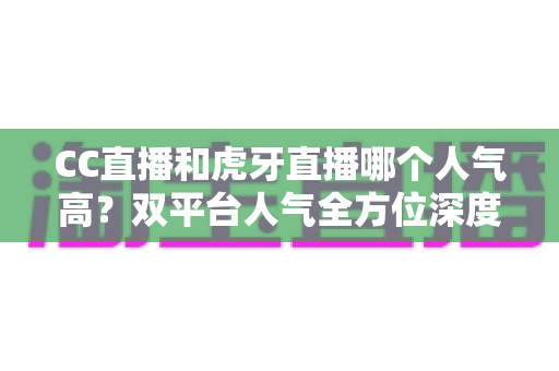 CC直播和虎牙直播哪个人气高？双平台人气全方位深度对比与选择指南