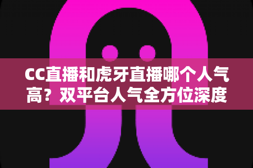 CC直播和虎牙直播哪个人气高？双平台人气全方位深度对比与选择指南