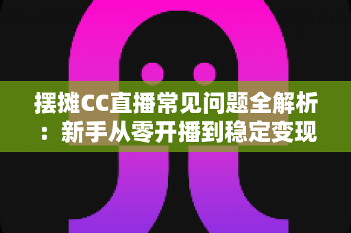 摆摊CC直播常见问题全解析：新手从零开播到稳定变现的实战指南