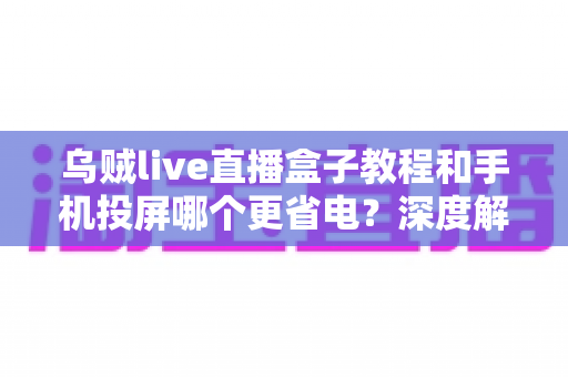 乌贼live直播盒子教程和手机投屏哪个更省电？深度解析直播方案功耗差异与实用省电指南