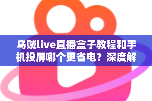 乌贼live直播盒子教程和手机投屏哪个更省电？深度解析直播方案功耗差异与实用省电指南