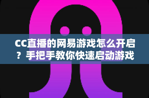 CC直播的网易游戏怎么开启?手把手教你快速启动游戏与直播的完整指南 CC直播的网易游戏怎么开启?手把手教你快速启动游戏与直播的完整指南