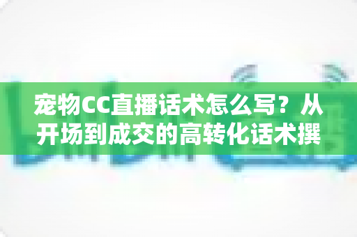 宠物CC直播话术怎么写？从开场到成交的高转化话术撰写全攻略