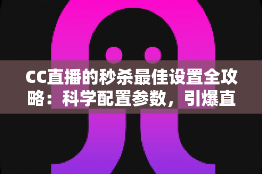 CC直播的秒杀最佳设置全攻略：科学配置参数，引爆直播间人气与转化率