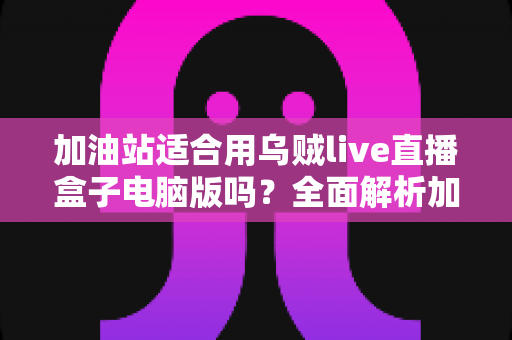 加油站适合用乌贼live直播盒子电脑版吗?全面解析加油站场景下的安全合规与实用价值 加油站适合用乌贼live直播盒子电脑版吗?全面解析加油站场景下的安全合规与实用价值