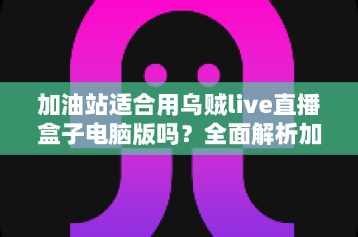 加油站适合用乌贼live直播盒子电脑版吗？全面解析加油站场景下的安全合规与实用价值