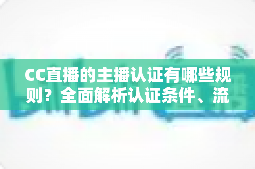 CC直播的主播认证有哪些规则?全面解析认证条件、流程与注意事项 CC直播的主播认证有哪些规则?全面解析认证条件、流程与注意事项