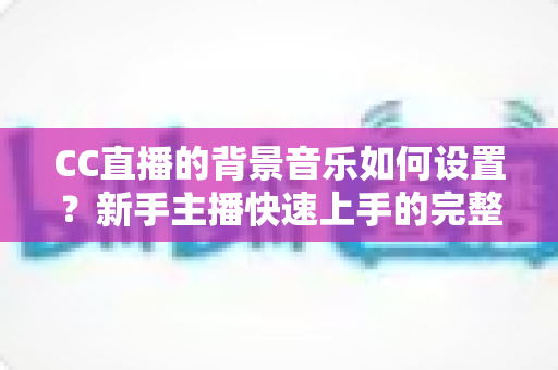 CC直播的背景音乐如何设置？新手主播快速上手的完整操作指南与实用技巧