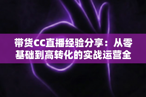 带货CC直播经验分享:从零基础到高转化的实战运营全攻略 带货CC直播经验分享:从零基础到高转化的实战运营全攻略