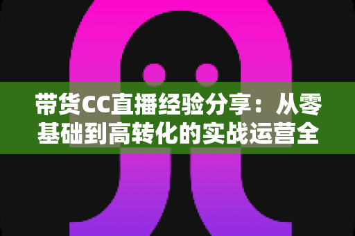带货CC直播经验分享:从零基础到高转化的实战运营全攻略 带货CC直播经验分享:从零基础到高转化的实战运营全攻略