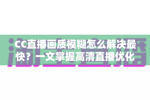 CC直播画质模糊怎么解决最快？一文掌握高清直播优化全攻略