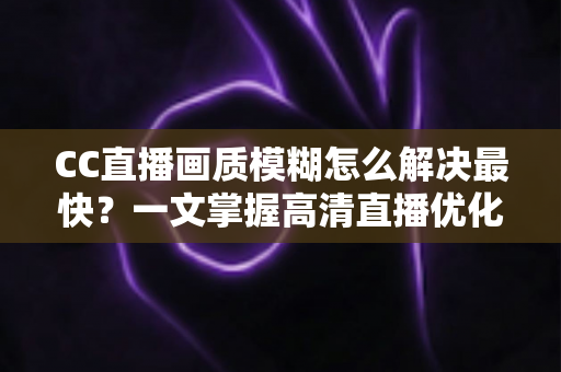 CC直播画质模糊怎么解决最快？一文掌握高清直播优化全攻略