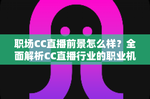 职场CC直播前景怎么样？全面解析CC直播行业的职业机遇、收入潜力与未来发展