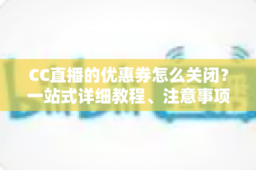 CC直播的优惠券怎么关闭？一站式详细教程、注意事项与常见问题全解析