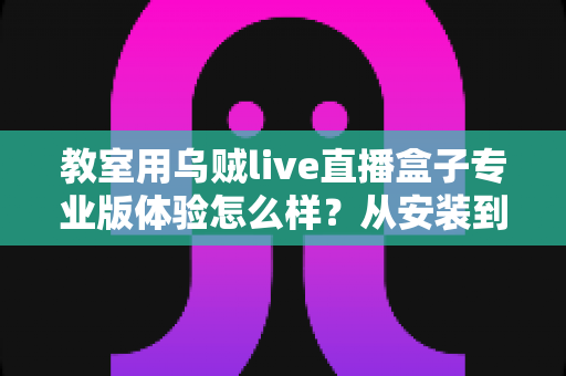 教室用乌贼live直播盒子专业版体验怎么样？从安装到课堂实测的深度评测与选购建议