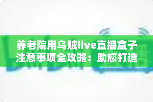 养老院用乌贼live直播盒子注意事项全攻略:助您打造安全、温馨的智慧养老直播环境 养老院用乌贼live直播盒子注意事项全攻略:助您打造安全、温馨的智慧养老直播环境