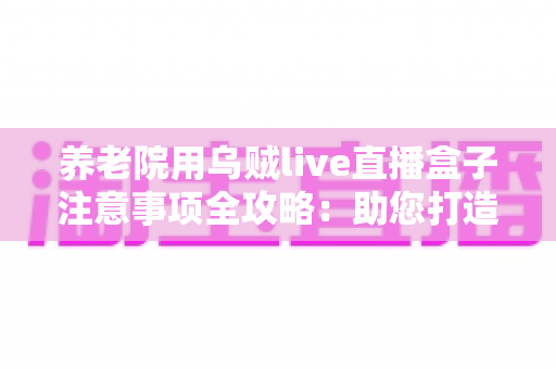 养老院用乌贼live直播盒子注意事项全攻略:助您打造安全、温馨的智慧养老直播环境 养老院用乌贼live直播盒子注意事项全攻略:助您打造安全、温馨的智慧养老直播环境