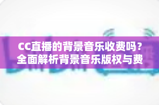 CC直播的背景音乐收费吗?全面解析背景音乐版权与费用问题 CC直播的背景音乐收费吗?全面解析背景音乐版权与费用问题