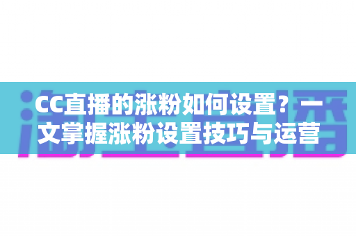 CC直播的涨粉如何设置？一文掌握涨粉设置技巧与运营实战全攻略