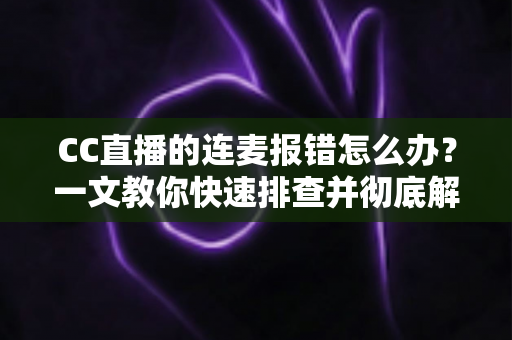 CC直播的连麦报错怎么办?一文教你快速排查并彻底解决连麦故障 CC直播的连麦报错怎么办?一文教你快速排查并彻底解决连麦故障