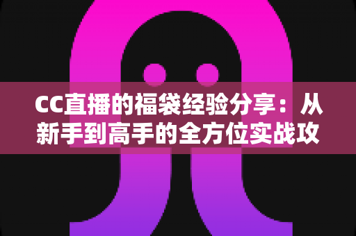 CC直播的福袋经验分享:从新手到高手的全方位实战攻略 CC直播的福袋经验分享:从新手到高手的全方位实战攻略
