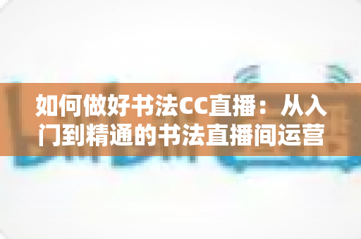 如何做好书法CC直播:从入门到精通的书法直播间运营全攻略 如何做好书法CC直播:从入门到精通的书法直播间运营全攻略