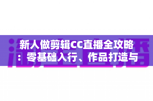 新人做剪辑CC直播全攻略：零基础入行、作品打造与接单变现一站式指南