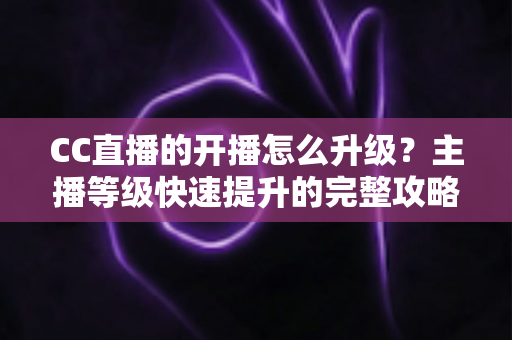 CC直播的开播怎么升级？主播等级快速提升的完整攻略与实用技巧全解析