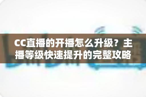 CC直播的开播怎么升级？主播等级快速提升的完整攻略与实用技巧全解析