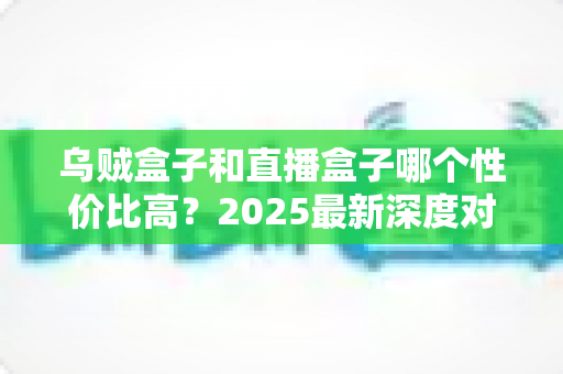 乌贼盒子和直播盒子哪个性价比高?2025最新深度对比与选购指南全解析 乌贼盒子和直播盒子哪个性价比高?2025最新深度对比与选购指南全解析