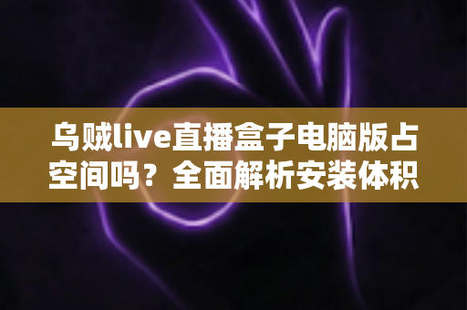 乌贼live直播盒子电脑版占空间吗?全面解析安装体积、缓存管理与省空间技巧 乌贼live直播盒子电脑版占空间吗?全面解析安装体积、缓存管理与省空间技巧