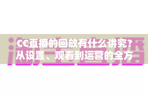 CC直播的回放有什么讲究？从设置、观看到运营的全方位实用指南
