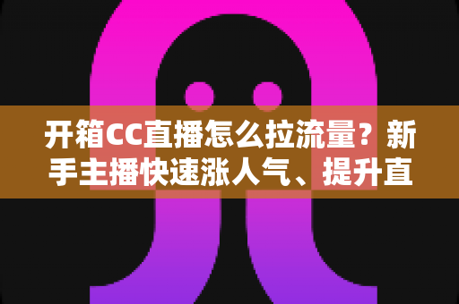 开箱CC直播怎么拉流量？新手主播快速涨人气、提升直播间热度的实战全攻略