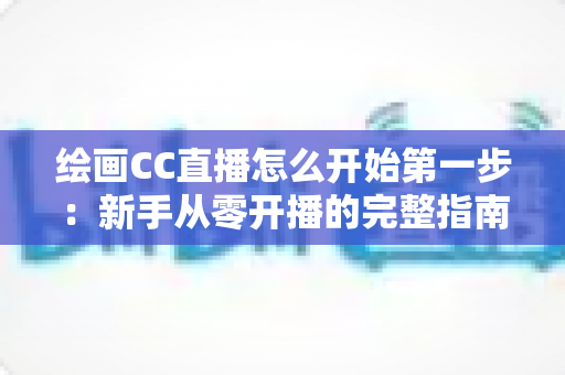 绘画CC直播怎么开始第一步：新手从零开播的完整指南