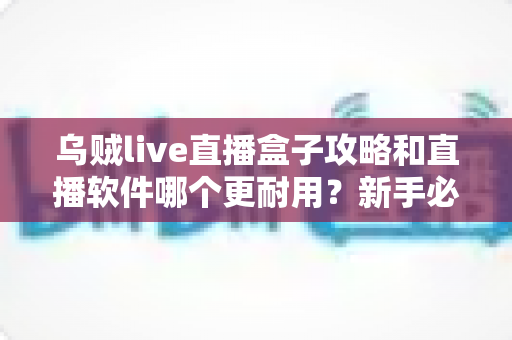 乌贼live直播盒子攻略和直播软件哪个更耐用？新手必备的全面使用指南与选购参考