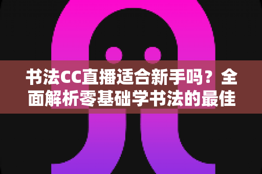 书法CC直播适合新手吗?全面解析零基础学书法的最佳选择 书法CC直播适合新手吗?全面解析零基础学书法的最佳选择