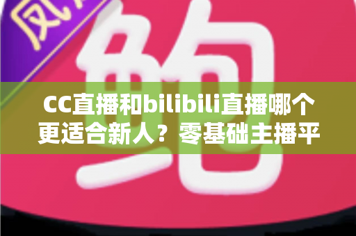 CC直播和bilibili直播哪个更适合新人？零基础主播平台选择终极指南