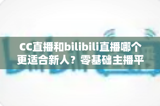 CC直播和bilibili直播哪个更适合新人？零基础主播平台选择终极指南