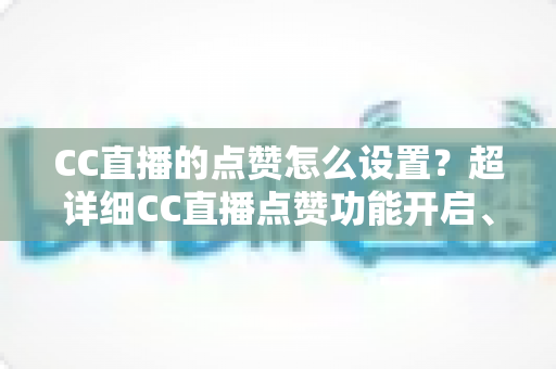 CC直播的点赞怎么设置?超详细CC直播点赞功能开启、使用与优化全攻略 CC直播的点赞怎么设置?超详细CC直播点赞功能开启、使用与优化全攻略