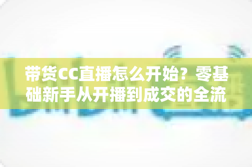 带货CC直播怎么开始？零基础新手从开播到成交的全流程实战指南