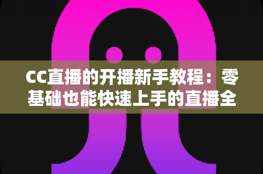 CC直播的开播新手教程:零基础也能快速上手的直播全攻略 CC直播的开播新手教程:零基础也能快速上手的直播全攻略