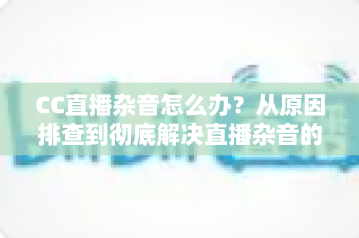 CC直播杂音怎么办?从原因排查到彻底解决直播杂音的完整实用指南 CC直播杂音怎么办?从原因排查到彻底解决直播杂音的完整实用指南