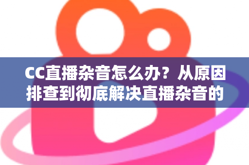 CC直播杂音怎么办?从原因排查到彻底解决直播杂音的完整实用指南 CC直播杂音怎么办?从原因排查到彻底解决直播杂音的完整实用指南
