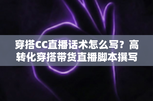 穿搭CC直播话术怎么写?高转化穿搭带货直播脚本撰写全攻略 穿搭CC直播话术怎么写?高转化穿搭带货直播脚本撰写全攻略