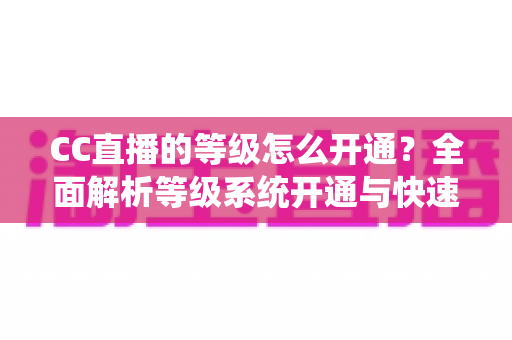 CC直播的等级怎么开通?全面解析等级系统开通与快速提升攻略 CC直播的等级怎么开通?全面解析等级系统开通与快速提升攻略