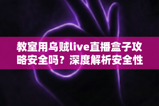 教室用乌贼live直播盒子攻略安全吗？深度解析安全性、风险与正确使用指南