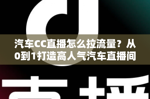 汽车CC直播怎么拉流量？从0到1打造高人气汽车直播间的全攻略