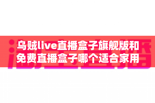 乌贼live直播盒子旗舰版和免费直播盒子哪个适合家用？家庭用户必看的深度对比与选购指南