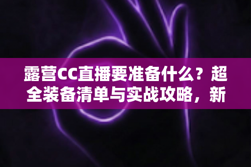 露营CC直播要准备什么？超全装备清单与实战攻略，新手主播必看指南