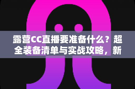 露营CC直播要准备什么？超全装备清单与实战攻略，新手主播必看指南